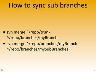 How	
  to	
  sync	
  sub	
  branches
• svn	
  merge	
  ^/repo/trunk	
  
^/repo/branches/myBranch
• svn	
  merge	
  ^/repo/branches/myBranch
^/repo/branches/mySubBranches
24
 
