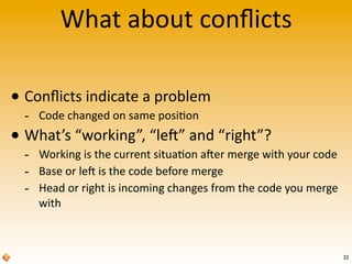 What	
  about	
  conﬂicts
• Conﬂicts	
  indicate	
  a	
  problem
-­‐ Code	
  changed	
  on	
  same	
  posi>on
• What’s	
  “working”,	
  “le^”	
  and	
  “right”?
-­‐ Working	
  is	
  the	
  current	
  situa>on	
  a^er	
  merge	
  with	
  your	
  code
-­‐ Base	
  or	
  le^	
  is	
  the	
  code	
  before	
  merge
-­‐ Head	
  or	
  right	
  is	
  incoming	
  changes	
  from	
  the	
  code	
  you	
  merge	
  
with
32
 