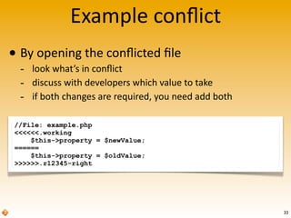 //File: example.php
<<<<<<.working
$this->property = $newValue;
======
$this->property = $oldValue;
>>>>>>.r12345-right
Example	
  conﬂict
• By	
  opening	
  the	
  conﬂicted	
  ﬁle
-­‐ look	
  what’s	
  in	
  conﬂict
-­‐ discuss	
  with	
  developers	
  which	
  value	
  to	
  take
-­‐ if	
  both	
  changes	
  are	
  required,	
  you	
  need	
  add	
  both
33
 