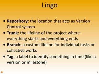 Lingo
• Repository:	
  the	
  loca>on	
  that	
  acts	
  as	
  Version	
  
Control	
  system
• Trunk:	
  the	
  lifeline	
  of	
  the	
  project	
  where	
  
everything	
  starts	
  and	
  everything	
  ends
• Branch:	
  a	
  custom	
  lifeline	
  for	
  individual	
  tasks	
  or	
  
collec>ve	
  works
• Tag:	
  a	
  label	
  to	
  iden>fy	
  something	
  in	
  >me	
  (like	
  a	
  
version	
  or	
  milestone)	
  
4
 