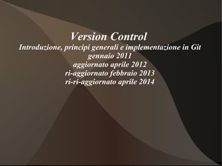 Version Control
Introduzione, principi generali e implementazione in Git
gennaio 2011
aggiornato aprile 2012
ri-aggiornato febbraio 2013
ri-ri-aggiornato aprile 2014
 
