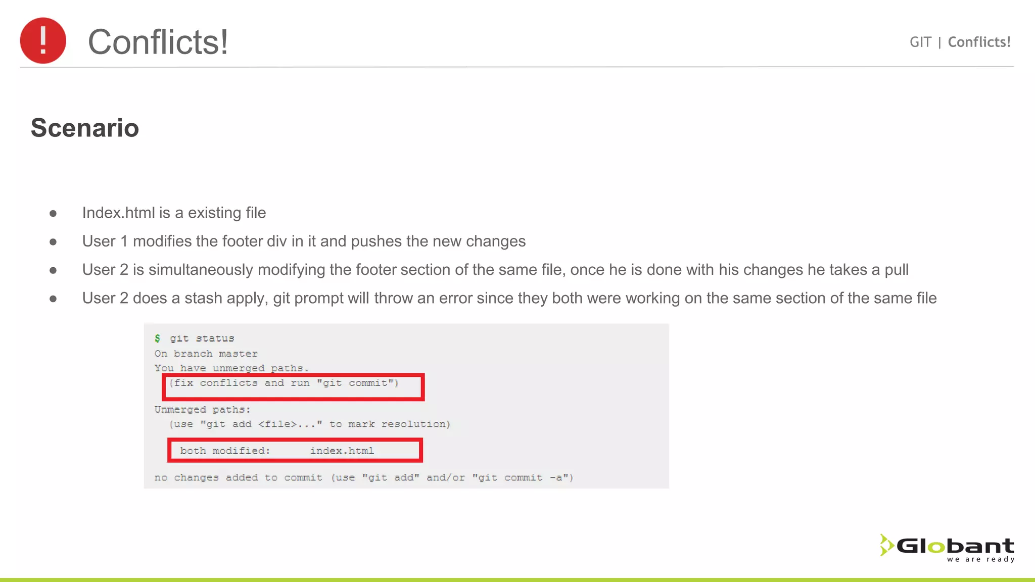 Conflicts! GIT | Conflicts! ● Index.html is a existing file ● User 1 modifies the footer div in it and pushes the new changes ● User 2 is simultaneously modifying the footer section of the same file, once he is done with his changes he takes a pull ● User 2 does a stash apply, git prompt will throw an error since they both were working on the same section of the same file Scenario 