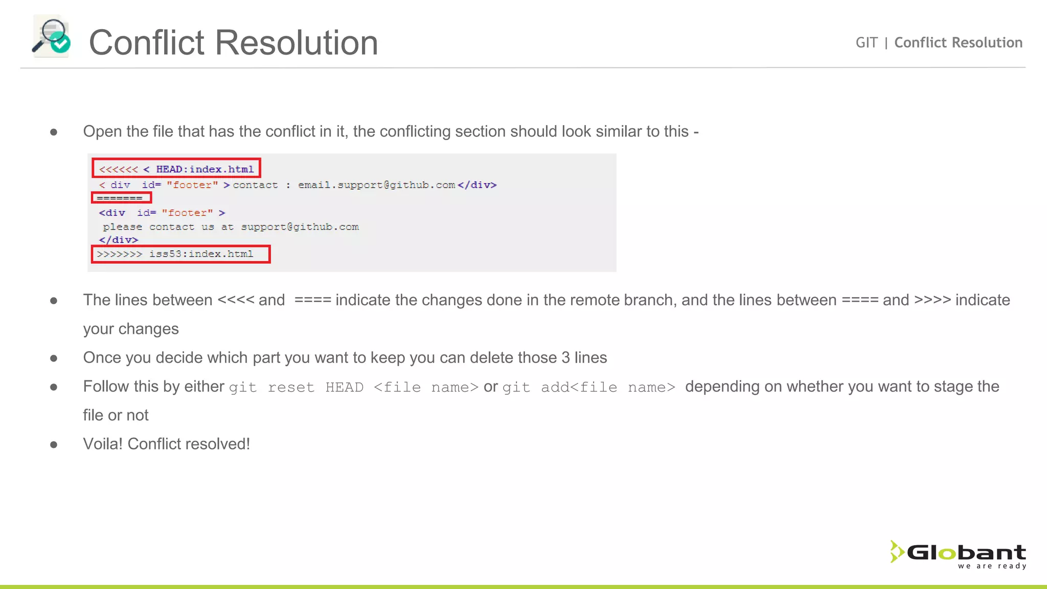 Conflict Resolution GIT | Conflict Resolution ● Open the file that has the conflict in it, the conflicting section should look similar to this - ● The lines between <<<< and ==== indicate the changes done in the remote branch, and the lines between ==== and >>>> indicate your changes ● Once you decide which part you want to keep you can delete those 3 lines ● Follow this by either git reset HEAD <file name> or git add<file name> depending on whether you want to stage the file or not ● Voila! Conflict resolved! 