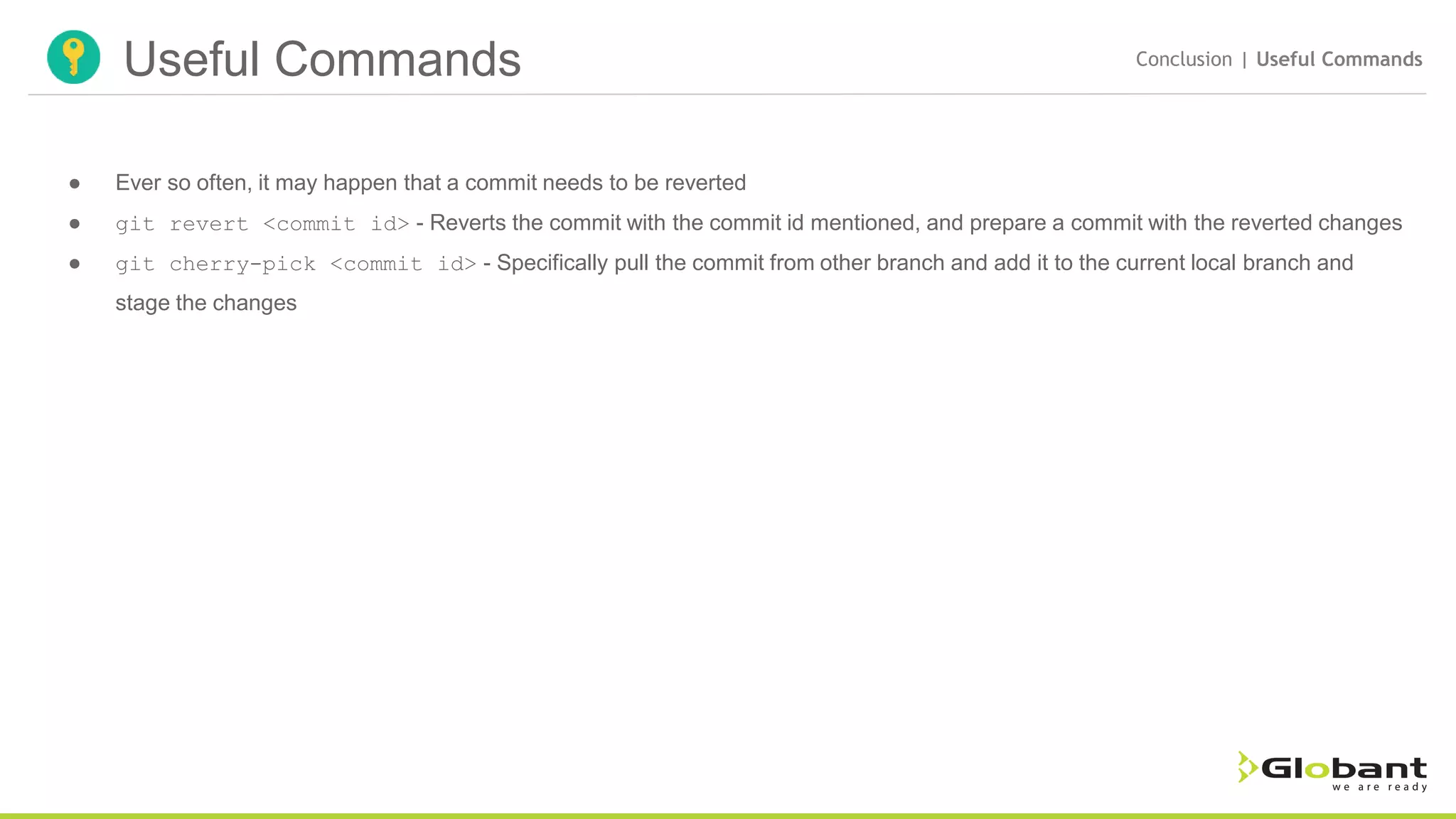 Useful Commands Conclusion | Useful Commands ● Ever so often, it may happen that a commit needs to be reverted ● git revert <commit id> - Reverts the commit with the commit id mentioned, and prepare a commit with the reverted changes ● git cherry-pick <commit id> - Specifically pull the commit from other branch and add it to the current local branch and stage the changes 
