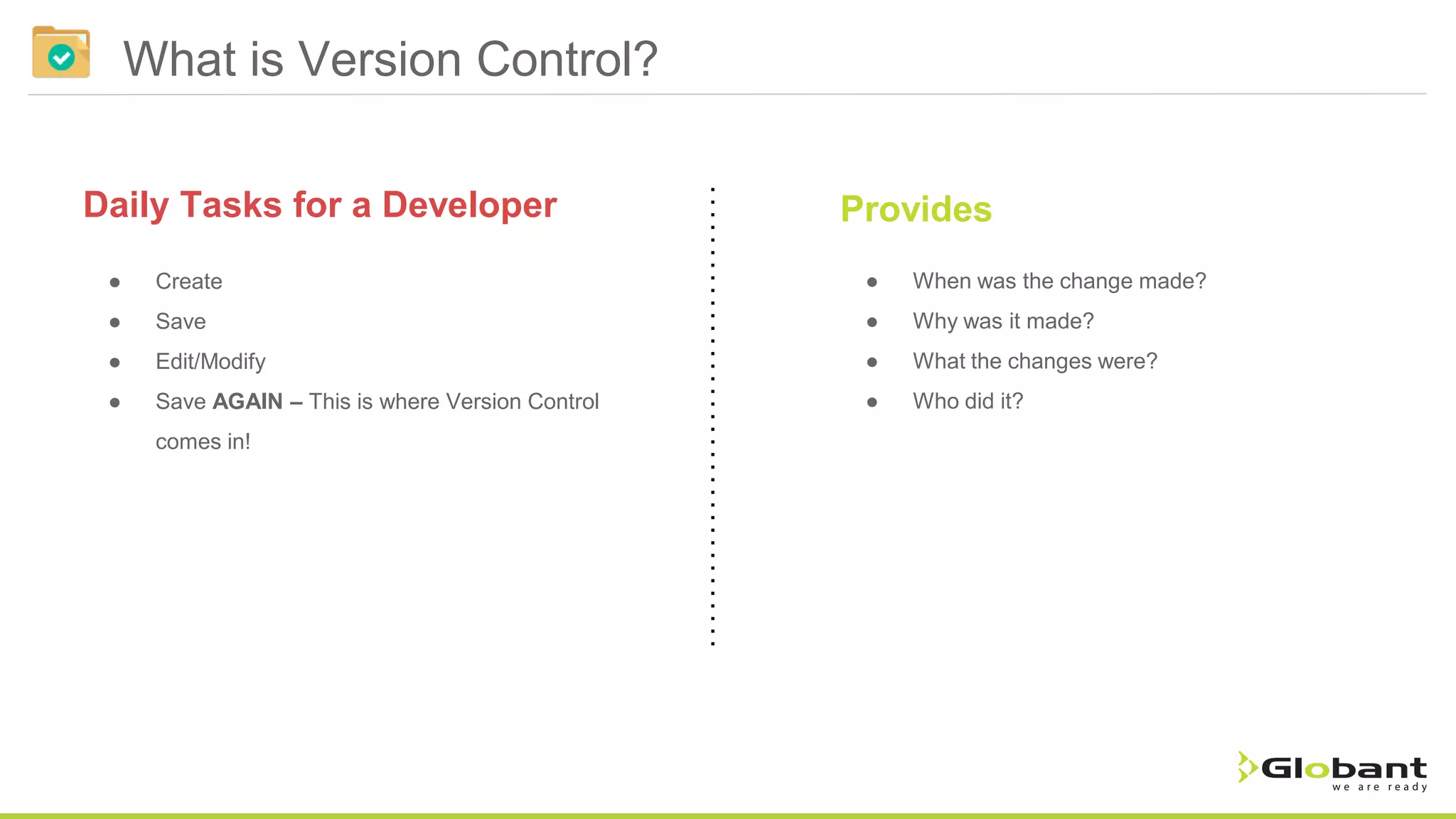What is Version Control? Provides ● Create ● Save ● Edit/Modify ● Save AGAIN – This is where Version Control comes in! Daily Tasks for a Developer ● When was the change made? ● Why was it made? ● What the changes were? ● Who did it? 