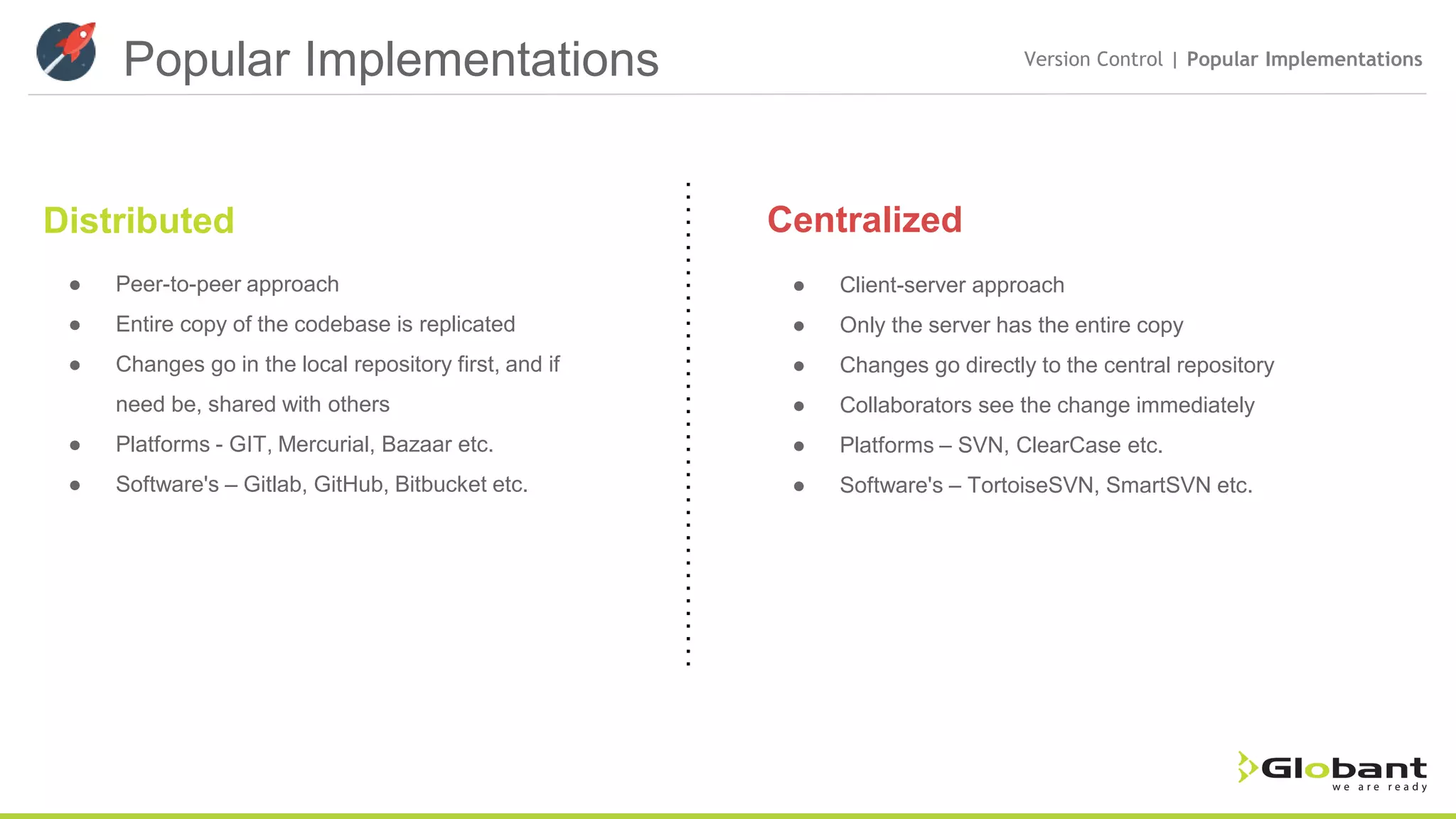 Popular Implementations Version Control | Popular Implementations Distributed Centralized ● Peer-to-peer approach ● Entire copy of the codebase is replicated ● Changes go in the local repository first, and if need be, shared with others ● Platforms - GIT, Mercurial, Bazaar etc. ● Software's – Gitlab, GitHub, Bitbucket etc. ● Client-server approach ● Only the server has the entire copy ● Changes go directly to the central repository ● Collaborators see the change immediately ● Platforms – SVN, ClearCase etc. ● Software's – TortoiseSVN, SmartSVN etc. 