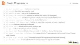 Basic Commands GIT | Commands
● git init <project name> – initializes a new repository
● git status – Get a list of files modified on locally
● git add <file name> – Adds the file to the staging area
● git commit -m “<message>” – Commits all the files that were added to the staging area
● git diff <file name> – Lists the changes made to the file when compared to the HEAD version
● git checkout <file name> – Restores the file with the HEAD version
● git checkout [-b] <branch name> – Switches the branch, the –b parameter will create a new branch
● git stash – Backups up any local changes made
● git stash apply – Restores the most recent backed up files
● git pull – Pulls the latest changes from the repository
● git reset HEAD – Removes all the local changes made to the files that are already in the repository
● git reset [-–hard] HEAD <file name> – Will unstage all the file if it was staged else it will remove all the local changes
made to the file
● git push origin <branch name> - Pushes the changes in the local repository to the remote repository
● git rm <file name> - will remove the file from the working area and the stage the removed file
 