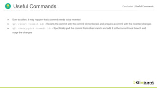 Useful Commands Conclusion | Useful Commands
● Ever so often, it may happen that a commit needs to be reverted
● git revert <commit id> - Reverts the commit with the commit id mentioned, and prepare a commit with the reverted changes
● git cherry-pick <commit id> - Specifically pull the commit from other branch and add it to the current local branch and
stage the changes
 