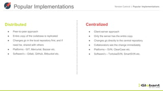 Popular Implementations Version Control | Popular Implementations
Distributed Centralized
● Peer-to-peer approach
● Entire copy of the codebase is replicated
● Changes go in the local repository first, and if
need be, shared with others
● Platforms - GIT, Mercurial, Bazaar etc.
● Software's – Gitlab, GitHub, Bitbucket etc.
● Client-server approach
● Only the server has the entire copy
● Changes go directly to the central repository
● Collaborators see the change immediately
● Platforms – SVN, ClearCase etc.
● Software's – TortoiseSVN, SmartSVN etc.
 