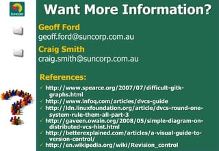 Want More Information?
Geoff Ford
geoff.ford@suncorp.com.au
Craig Smith
craig.smith@suncorp.com.au

References:
 http://www.spearce.org/2007/07/difficult-gitk-
   graphs.html
 http://www.infoq.com/articles/dvcs-guide
 http://ldn.linuxfoundation.org/article/dvcs-round-one-
   system-rule-them-all-part-3
 http://gaveen.owain.org/2008/05/simple-diagram-on-
   distributed-vcs-hint.html
 http://betterexplained.com/articles/a-visual-guide-to-
   version-control/
 http://en.wikipedia.org/wiki/Revision_control
 