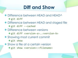 Diff and Show
Difference between HEAD and HEAD^
  git diff
Difference between HEAD and staged file
  git diff?\\cached
Difference between versions
  git?diff?<version\a>..<version\b>
Showing most current commit
  git show
Show a file at a certain version
  git?show?<version>:<filename>
 