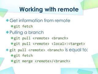 Working with remote
Get information from remote
  git fetch
Pulling a branch
  git pull?<remote>?<branch>
  git pull?<remote>?<local>:<target>
git pull?<remote>?<branch> is equal to:
  git fetch
  git merge?<remote>/<branch>
 