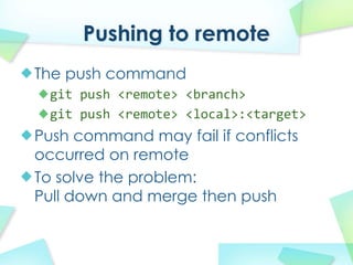 Pushing to remote
The push command
 git push?<remote>?<branch>
 git push?<remote>?<local>:<target>
Push command may fail if conflicts
occurred on remote
To solve the problem:
Pull down and merge then push
 
