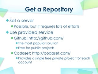 Get a Repository
Set a server
  Possible, but it requires lots of efforts
Use provided service
  Github: http://github.com/
    The most popular solution
    Free for public projects
  Codaset: http://codaset.com/
    Provides a single free private project for each
    account
 