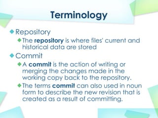 Terminology
Repository
 The repository is where files' current and
 historical data are stored
Commit
 A commit is the action of writing or
 merging the changes made in the
 working copy back to the repository.
 The terms commit can also used in noun
 form to describe the new revision that is
 created as a result of committing.
 