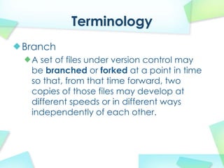 Terminology
Branch
 A set of files under version control may
 be branched or forked at a point in time
 so that, from that time forward, two
 copies of those files may develop at
 different speeds or in different ways
 independently of each other.
 
