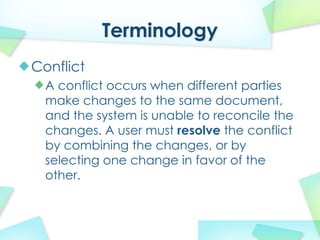 Terminology
Conflict
  A conflict occurs when different parties
  make changes to the same document,
  and the system is unable to reconcile the
  changes. A user must resolve the conflict
  by combining the changes, or by
  selecting one change in favor of the
  other.
 