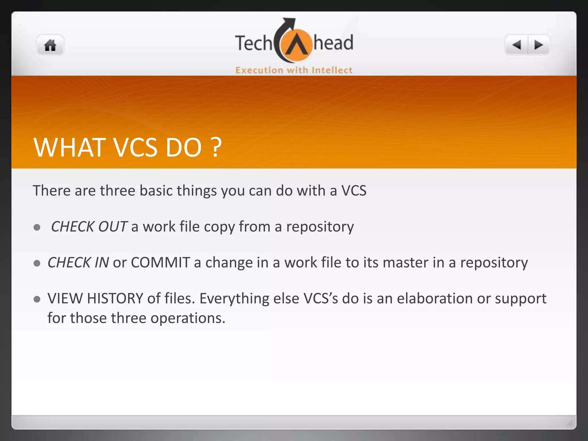 WHAT VCS DO ?There are three basic things you can do with a VCSCHECK OUTa work file copy from a repositoryCHECK INor COMMIT a change in a work file to its master in a repositoryVIEW HISTORY of files. Everything else VCS’s do is an elaboration or support for those three operations.