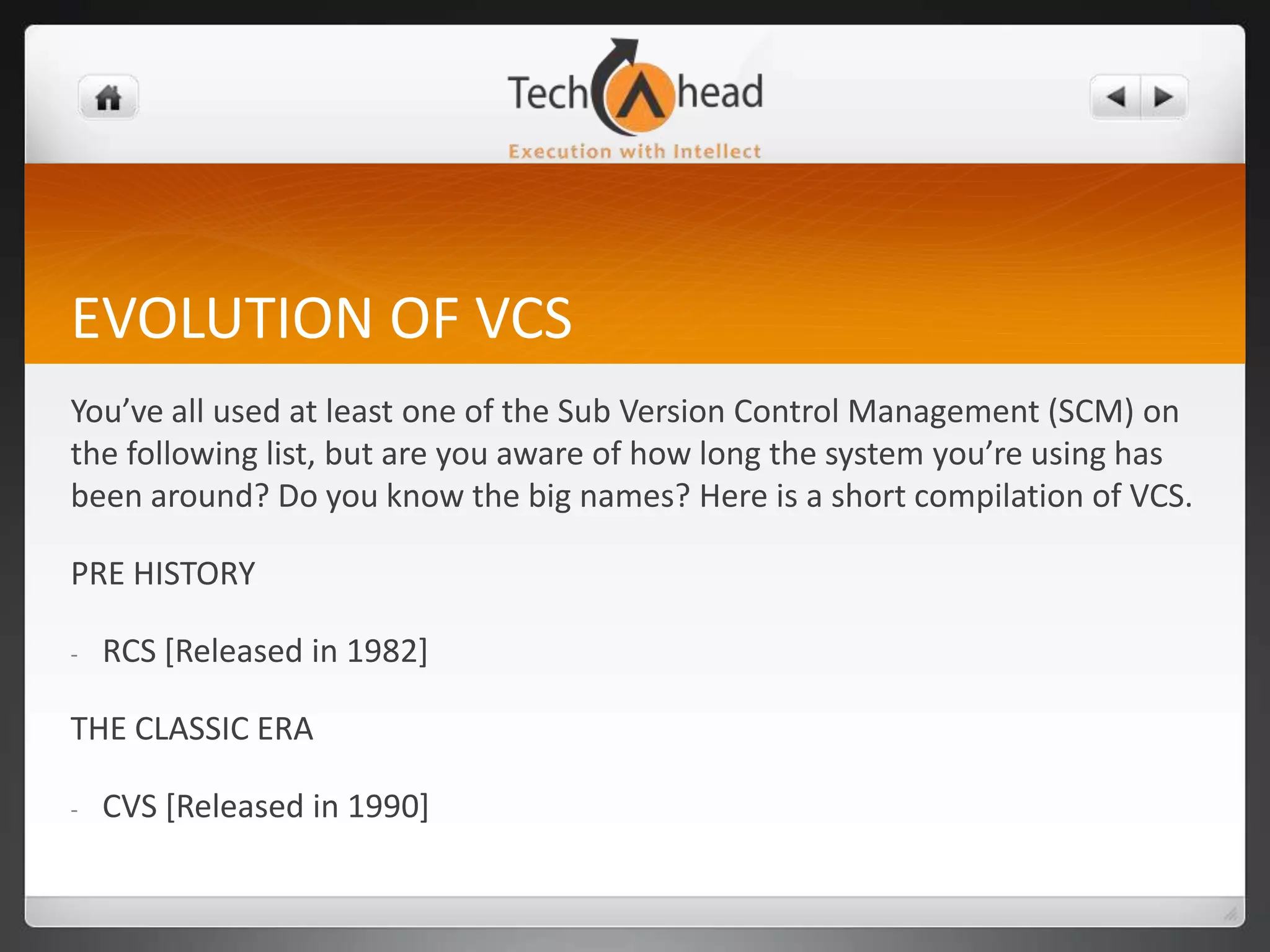 EVOLUTION OF VCSYou’ve all used at least one of the Sub Version Control Management (SCM) on the following list, but are you aware of how long the system you’re using has been around? Do you know the big names? Here is a short compilation of VCS.PRE HISTORYRCS [Released in 1982]THE CLASSIC ERACVS [Released in 1990]Contd. . .PVCS