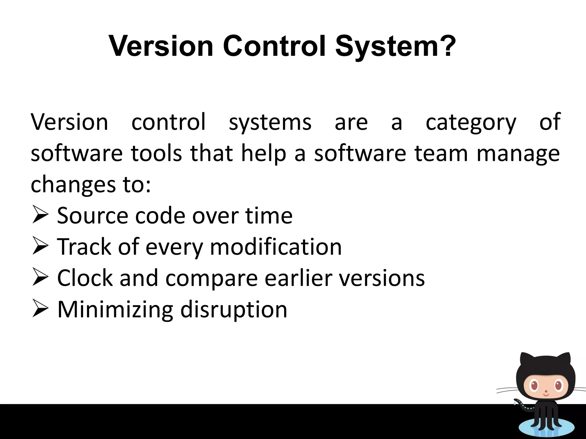 Version Control System?
Version control systems are a category of
software tools that help a software team manage
changes to:
 Source code over time
 Track of every modification
 Clock and compare earlier versions
 Minimizing disruption
 