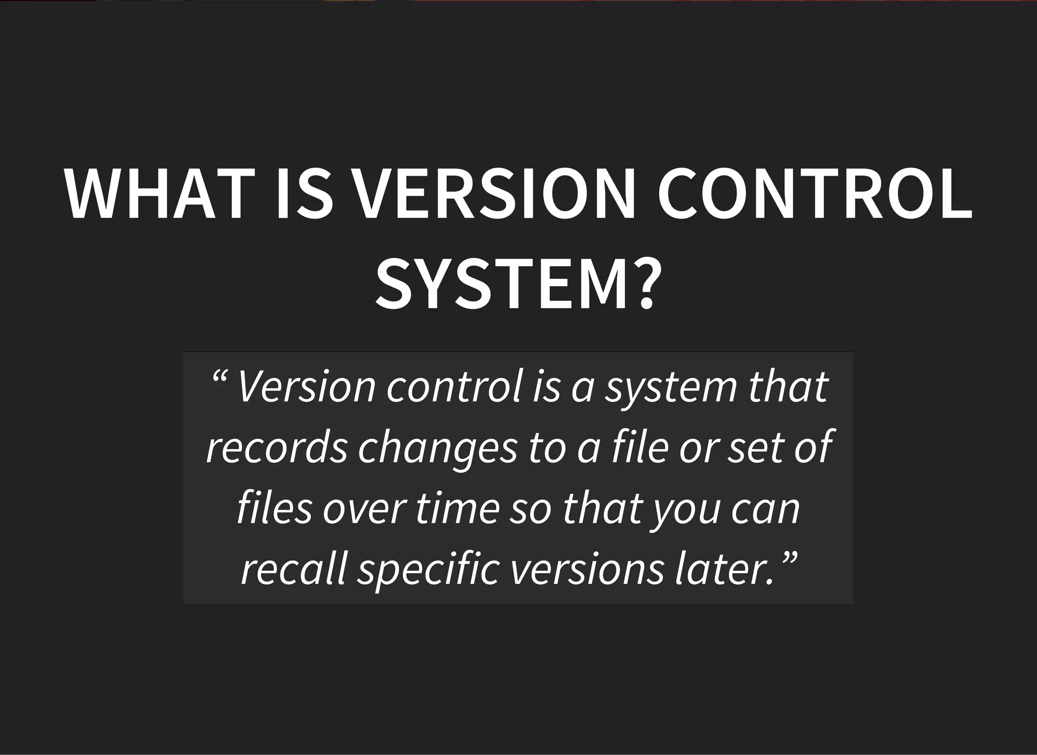 WHAT IS VERSION CONTROL
SYSTEM?
“ Version control is a system that
records changes to a file or set of
files over time so that you can
recall specific versions later.”
 