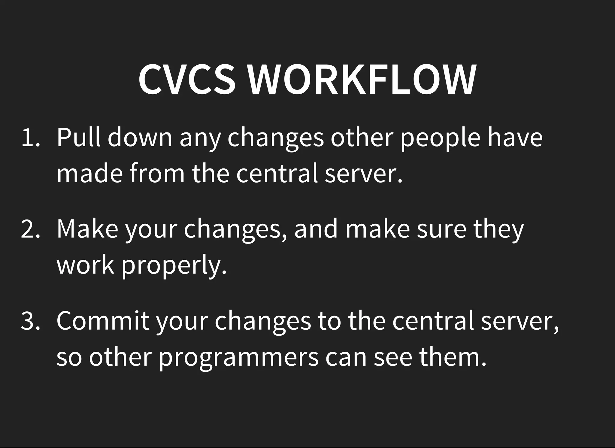 CVCS WORKFLOW
1. Pull down any changes other people have
made from the central server.
2. Make your changes, and make sure they
work properly.
3. Commit your changes to the central server,
so other programmers can see them.
 