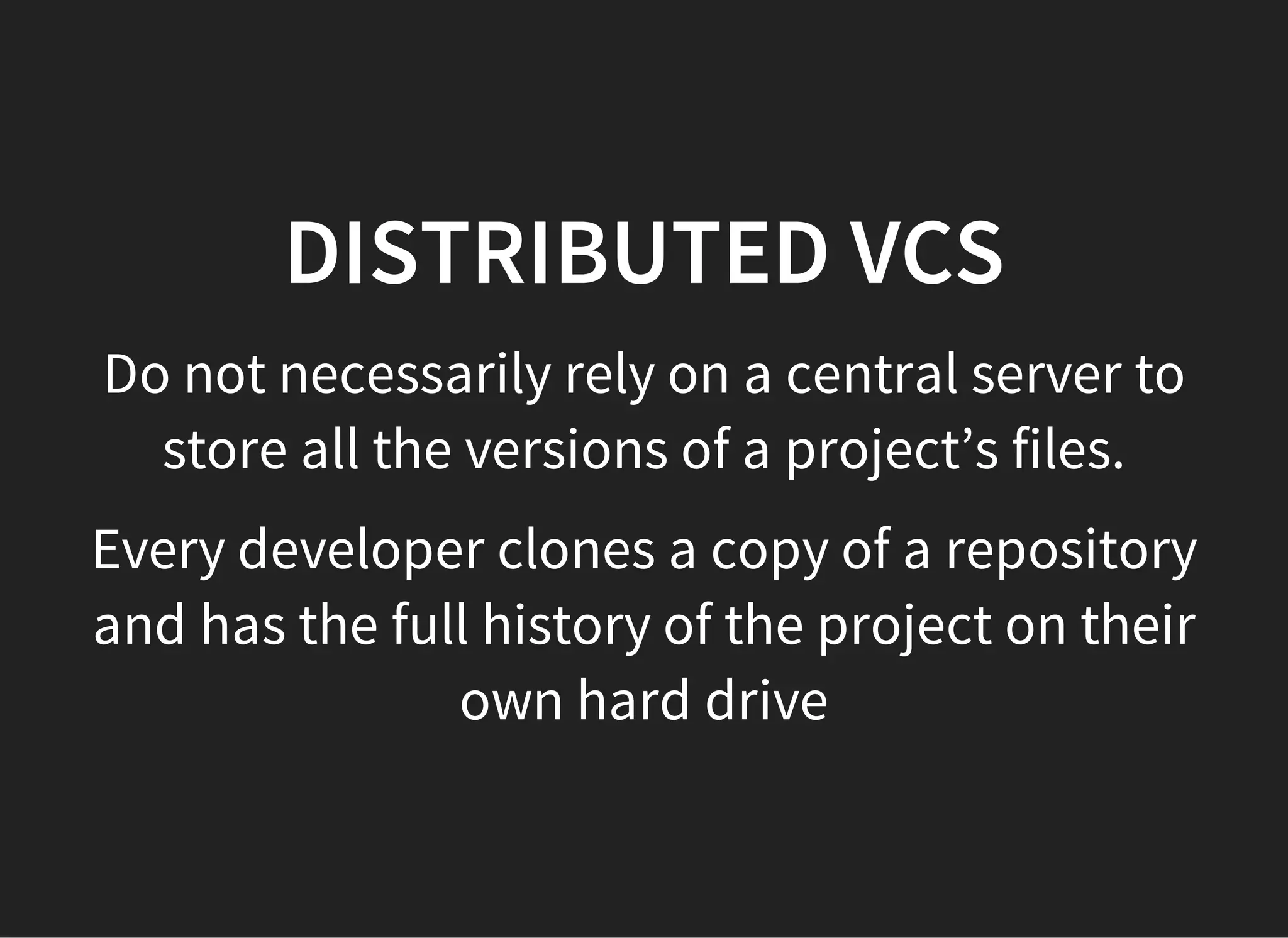 DISTRIBUTED VCS
Do not necessarily rely on a central server to
store all the versions of a project’s files.
Every developer clones a copy of a repository
and has the full history of the project on their
own hard drive
 