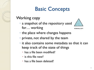 Basic Concepts
Working copy
 ◦ a snapshot of the repository used
   for… working
 ◦ the place where changes happens
 ◦ private, not shared by the team
 ◦ it also contains some metadata so that it can
   keep track of the state of things
   has a file been modified?
   is this file new?
   has a file been deleted?

                                                   10
 