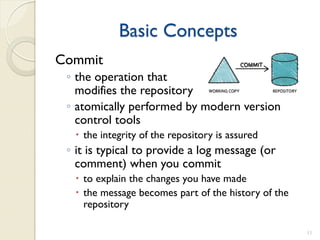 Basic Concepts
Commit
 ◦ the operation that
   modifies the repository
 ◦ atomically performed by modern version
   control tools
   the integrity of the repository is assured
 ◦ it is typical to provide a log message (or
   comment) when you commit
   to explain the changes you have made
   the message becomes part of the history of the
    repository

                                                     11
 
