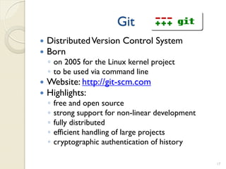 Git
   Distributed Version Control System
   Born
    ◦ on 2005 for the Linux kernel project
    ◦ to be used via command line
   Website: http://git-scm.com
   Highlights:
    ◦   free and open source
    ◦   strong support for non-linear development
    ◦   fully distributed
    ◦   efficient handling of large projects
    ◦   cryptographic authentication of history

                                                    17
 