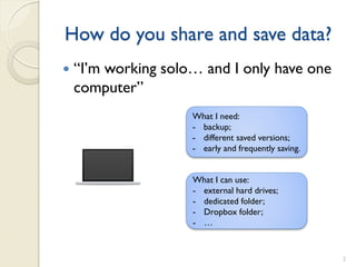 How do you share and save data?
   “I’m working solo… and I only have one
    computer”
                     What I need:
                     - backup;
                     - different saved versions;
                     - early and frequently saving.


                     What I can use:
                     - external hard drives;
                     - dedicated folder;
                     - Dropbox folder;
                     - …


                                                      2
 