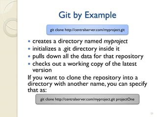 Git by Example
          git clone http://centralserver.com/myproject.git


  creates a directory named myproject
  initializes a .git directory inside it
  pulls down all the data for that repository
  checks out a working copy of the latest
   version
If you want to clone the repository into a
directory with another name, you can specify
that as:
    git clone http://centralserver.com/myproject.git projectOne


                                                                  23
 