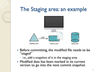 The Staging area: an example



                     ADD


                            STAGING AREA




   Before committing, the modified file needs to be
    “staged”
    ◦ i.e., add a snapshot of it in the staging area
   Modified data has been marked in its current
    version to go into the next commit snapshot
                                                       27
 
