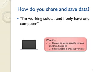 How do you share and save data?
   “I’m working solo… and I only have one
    computer”


                  What if…
                  - … I forget to save a specific version
                    and then I need it?
                  - … I delete/loose a previous version?




                                                            3
 