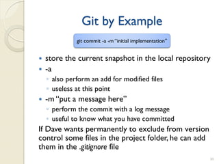 Git by Example
              git commit -a -m “initial implementation”


   store the current snapshot in the local repository
   -a
    ◦ also perform an add for modified files
    ◦ useless at this point
   -m “put a message here”
    ◦ perform the commit with a log message
    ◦ useful to know what you have committed
If Dave wants permanently to exclude from version
control some files in the project folder, he can add
them in the .gitignore file
                                                          30
 
