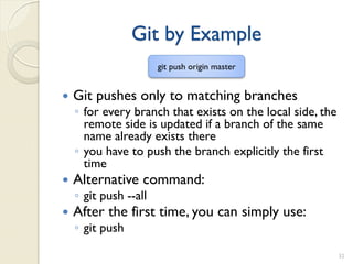 Git by Example
                       git push origin master


   Git pushes only to matching branches
    ◦ for every branch that exists on the local side, the
      remote side is updated if a branch of the same
      name already exists there
    ◦ you have to push the branch explicitly the first
      time
   Alternative command:
    ◦ git push --all
   After the first time, you can simply use:
    ◦ git push

                                                            32
 