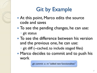 Git by Example
 At this point, Marco edits the source
  code and saves
 To see the pending changes, he can use:
    ◦ git status
   To see the difference between his version
    and the previous one, he can use:
    ◦ git diff (--cached, to include staged files)
   Marco decides to commit and to push his
    work
            git commit -a -m “added new functionalites”

                                                          37
 