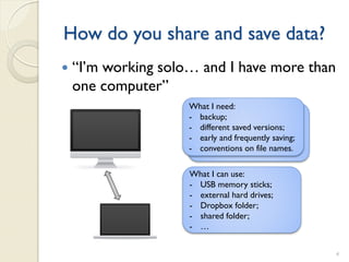 How do you share and save data?
   “I’m working solo… and I have more than
    one computer”
                     What I need:
                     - backup;
                     - different saved versions;
                     - early and frequently saving;
                     - conventions on file names.

                     What I can use:
                     - USB memory sticks;
                     - external hard drives;
                     - Dropbox folder;
                     - shared folder;
                     - …


                                                      4
 