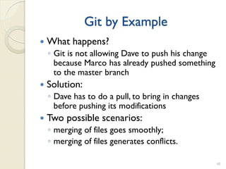 Git by Example
   What happens?
    ◦ Git is not allowing Dave to push his change
      because Marco has already pushed something
      to the master branch
   Solution:
    ◦ Dave has to do a pull, to bring in changes
      before pushing its modifications
   Two possible scenarios:
    ◦ merging of files goes smoothly;
    ◦ merging of files generates conflicts.

                                                    40
 
