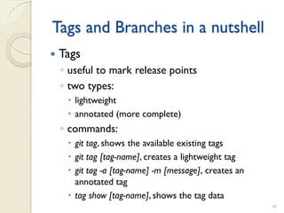Tags and Branches in a nutshell
   Tags
    ◦ useful to mark release points
    ◦ two types:
      lightweight
      annotated (more complete)
    ◦ commands:
      git tag, shows the available existing tags
      git tag [tag-name], creates a lightweight tag
      git tag -a [tag-name] -m [message]‚ creates an
       annotated tag
      tag show [tag-name], shows the tag data
                                                        45
 