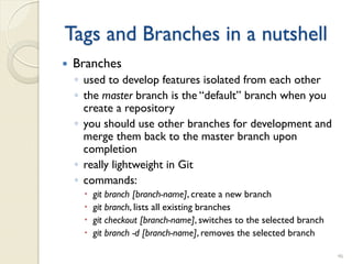 Tags and Branches in a nutshell
   Branches
    ◦ used to develop features isolated from each other
    ◦ the master branch is the “default” branch when you
      create a repository
    ◦ you should use other branches for development and
      merge them back to the master branch upon
      completion
    ◦ really lightweight in Git
    ◦ commands:
        git branch [branch-name], create a new branch
        git branch, lists all existing branches
        git checkout [branch-name], switches to the selected branch
        git branch -d [branch-name], removes the selected branch

                                                                       46
 
