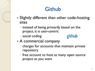 Github
   Slightly different than other code-hosting
    sites
    ◦ instead of being primarily based on the
      project, it is user-centric
    ◦ social coding
   A commercial company
    ◦ charges for accounts that maintain private
      repository
    ◦ free account to host as many open source
      project as you want

                                                   48
 