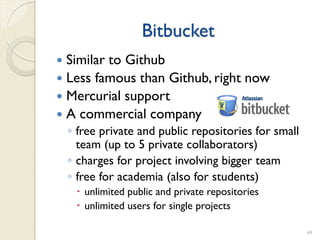 Bitbucket
 Similar to Github
 Less famous than Github, right now
 Mercurial support
 A commercial company
    ◦ free private and public repositories for small
      team (up to 5 private collaborators)
    ◦ charges for project involving bigger team
    ◦ free for academia (also for students)
      unlimited public and private repositories
      unlimited users for single projects

                                                       49
 