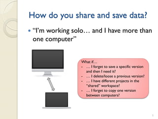 How do you share and save data?
   “I’m working solo… and I have more than
    one computer”


                   What if…
                   - … I forget to save a specific version
                     and then I need it?
                   - … I delete/loose a previous version?
                   - … I have different projects in the
                     “shared” workspace?
                   - … I forget to copy one version
                     between computers?



                                                             5
 