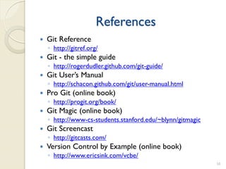 References
   Git Reference
    ◦ http://gitref.org/
   Git - the simple guide
    ◦ http://rogerdudler.github.com/git-guide/
   Git User’s Manual
    ◦ http://schacon.github.com/git/user-manual.html
   Pro Git (online book)
    ◦ http://progit.org/book/
   Git Magic (online book)
    ◦ http://www-cs-students.stanford.edu/~blynn/gitmagic
   Git Screencast
    ◦ http://gitcasts.com/
   Version Control by Example (online book)
    ◦ http://www.ericsink.com/vcbe/
                                                            50
 
