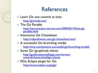 References
   Learn Git one commit at time
    ◦ http://gitready.com/
   The Git Parable
    ◦ http://tom.preston-werner.com/2009/05/19/the-git-
      parable.html
   Interactive Git Cheatsheet
    ◦ http://ndpsoftware.com/git-cheatsheet.html
   A successful Git branching model
    ◦ http://nvie.com/posts/a-successful-git-branching-model/
   Some Git (graphical) clients
    ◦ http://guides.beanstalkapp.com/version-
      control/clients.html#git-clients
   EGit, Eclipse plugin for Git
    ◦ http://www.eclipse.org/egit/
                                                                51
 
