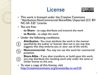 License
 This work is licensed under the Creative Commons
  “Attribution-NonCommercial-ShareAlike Unported (CC BY-
  NC-SA 3,0)” License.
 You are free:
    ◦ to Share - to copy, distribute and transmit the work
    ◦ to Remix - to adapt the work
   Under the following conditions:
    ◦ Attribution - You must attribute the work in the manner
      specified by the author or licensor (but not in any way that
      suggests that they endorse you or your use of the work).
    ◦ Noncommercial - You may not use this work for commercial
      purposes.
    ◦ Share Alike - If you alter, transform, or build upon this work,
      you may distribute the resulting work only under the same or
      similar license to this one.
   To view a copy of this license, visit
    http://creativecommons.org/licenses/by-nc-sa/3.0/
                                                                        52
 