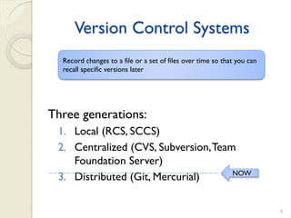 Version Control Systems
  Record changes to a file or a set of files over time so that you can
  recall specific versions later




Three generations:
 1. Local (RCS, SCCS)
 2. Centralized (CVS, Subversion, Team
    Foundation Server)
                                      NOW
 3. Distributed (Git, Mercurial)

                                                                         8
 