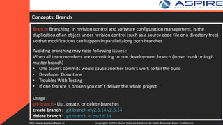 Concepts: Branch
Branch: Branching, in revision control and software configuration management, is the
duplication of an object under revision control (such as a source code file or a directory tree)
so that modifications can happen in parallel along both branches.
Avoiding branching may raise following issues :
When all team members are committing to one development branch (in svn trunk or in git
master branch)
• One team’s commits would cause another team’s work to fail the build
• Developer Downtime
• Troubles With Testing
• If one feature is broken you can’t deliver the whole project
Usage :
git-branch - List, create, or delete branches
create branch : git branch my2.6.14 v2.6.14
delete branch : git branch -d my2.6.14
Copyrights © 2015. Aspire Software Solutions. All Rights Reserved. Aspire Confidential.http://www.aspiresoftware.in 15
 