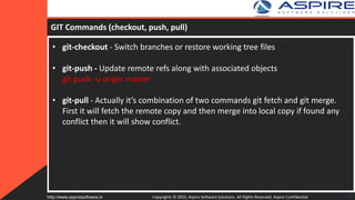 GIT Commands (checkout, push, pull)
• git-checkout - Switch branches or restore working tree files
• git-push - Update remote refs along with associated objects
git push -u origin master
• git-pull - Actually it’s combination of two commands git fetch and git merge.
First it will fetch the remote copy and then merge into local copy if found any
conflict then it will show conflict.
Copyrights © 2015. Aspire Software Solutions. All Rights Reserved. Aspire Confidential.http://www.aspiresoftware.in 25
 